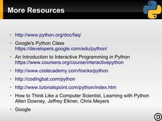More Resources

●

●

●

http://www.python.org/doc/faq/
Google's Python Class
https://developers.google.com/edu/python/
An Introduction to Interactive Programming in Python
https://www.coursera.org/course/interactivepython

●

http://www.codecademy.com/tracks/python

●

http://codingbat.com/python

●

http://www.tutorialspoint.com/python/index.htm

●

●

How to Think Like a Computer Scientist, Learning with Python
Allen Downey, Jeffrey Elkner, Chris Meyers
Google

 