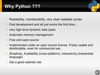Why Python ???
●

Readability, maintainability, very clear readable syntax

●

Fast development and all just works the first time...

●

very high level dynamic data types

●

Automatic memory management

●

Free and open source

●

●

●

Implemented under an open source license. Freely usable and
distributable, even for commercial use.
Simplicity, Availability (cross-platform), Interactivity (interpreted
language)
Get a good salaried Job

 