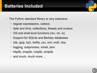 Batteries Included
●

The Python standard library is very extensive
●

regular expressions, codecs

●

date and time, collections, theads and mutexs

●

OS and shell level functions (mv, rm, ls)

●

Support for SQLite and Berkley databases

●

zlib, gzip, bz2, tarfile, csv, xml, md5, sha

●

logging, subprocess, email, json

●

httplib, imaplib, nntplib, smtplib

●

and much, much more ...

 