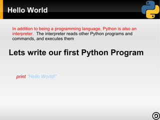 Hello World
In addition to being a programming language, Python is also an
interpreter. The interpreter reads other Python programs and
commands, and executes them

Lets write our first Python Program
print “Hello World!”

 
