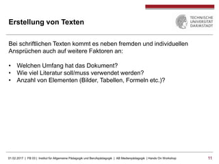 01.02.2017 | FB 03 | Institut für Allgemeine Pädagogik und Berufspädagogik | AB Medienpädagogik | Hands On Workshop 1111
Erstellung von Texten
Bei schriftlichen Texten kommt es neben fremden und individuellen
Ansprüchen auch auf weitere Faktoren an:
• Welchen Umfang hat das Dokument?
• Wie viel Literatur soll/muss verwendet werden?
• Anzahl von Elementen (Bilder, Tabellen, Formeln etc.)?
 