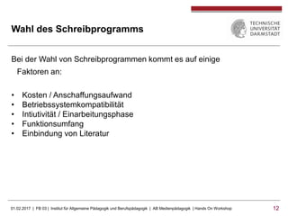 01.02.2017 | FB 03 | Institut für Allgemeine Pädagogik und Berufspädagogik | AB Medienpädagogik | Hands On Workshop 1212
Wahl des Schreibprogramms
Bei der Wahl von Schreibprogrammen kommt es auf einige
Faktoren an:
• Kosten / Anschaffungsaufwand
• Betriebssystemkompatibilität
• Intiutivität / Einarbeitungsphase
• Funktionsumfang
• Einbindung von Literatur
 
