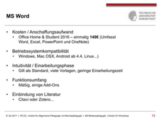 01.02.2017 | FB 03 | Institut für Allgemeine Pädagogik und Berufspädagogik | AB Medienpädagogik | Hands On Workshop 1313
MS Word
• Kosten / Anschaffungsaufwand
• Office Home & Student 2016 – einmalig 149€ (Umfasst
Word, Excel, PowerPoint und OneNote)
• Betriebssystemkompatibilität
• Windows, Mac OSX, Android ab 4.4, Linux...)
• Intuitivität / Einarbeitungsphase
• Gilt als Standard, viele Vorlagen, geringe Einarbeitungszeit
• Funktionsumfang
• Mäßig, einige Add-Ons
• Einbindung von Literatur
• Citavi oder Zotero...
 