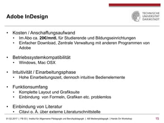 01.02.2017 | FB 03 | Institut für Allgemeine Pädagogik und Berufspädagogik | AB Medienpädagogik | Hands On Workshop 1515
Adobe InDesign
• Kosten / Anschaffungsaufwand
• Im Abo ca. 20€/mntl. für Studierende und Bildungseinrichtungen
• Einfacher Download, Zentrale Verwaltung mit anderen Programmen von
Adobe
• Betriebssystemkompatibilität
• Windows, Mac OSX
• Intuitivität / Einarbeitungsphase
• Hohe Einarbeitungszeit, dennoch intuitive Bedienelemente
• Funktionsumfang
• Komplette Layout und Grafiksuite
• Einbindung von Formeln, Grafiken etc. problemlos
• Einbindung von Literatur
• Citavi o. Ä. über externe Literaturschnittstelle
 