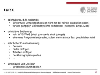 01.02.2017 | FB 03 | Institut für Allgemeine Pädagogik und Berufspädagogik | AB Medienpädagogik | Hands On Workshop 1717
LaTeX
• openSource, d. h. kostenlos
• Einrichtung umfangreich (es ist nicht mit der reinen Installation getan)
• für alle gängigen Betriebssysteme kompatibel (Windows, Linux, Mac)
• unintuitive Bedienung
• kein WYSIWYG (what you see is what you get)
• eher eine Programmiersprache, sofern mehr als nur Text geschrieben wird
• sehr hoher Funktionsumfang
• Formeln
• Bilder einfügen
• Tabellen einfügen
• Funktionsgraphen plotten
• ...
• Einbindung von Literatur
 problemlos durch BibTeX
 