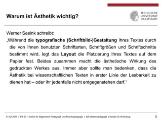 01.02.2017 | FB 03 | Institut für Allgemeine Pädagogik und Berufspädagogik | AB Medienpädagogik | Hands On Workshop 55
Warum ist Ästhetik wichtig?
Werner Sesink schreibt:
„Während die typografische (Schriftbild-)Gestaltung Ihres Textes durch
die von Ihnen benutzten Schriftarten, Schriftgrößen und Schriftschnitte
bestimmt wird, legt das Layout die Platzierung Ihres Textes auf dem
Papier fest. Beides zusammen macht die ästhetische Wirkung des
gedruckten Werkes aus. Immer aber sollte man bedenken, dass die
Ästhetik bei wissenschaftlichen Texten in erster Linie der Lesbarkeit zu
dienen hat – oder ihr jedenfalls nicht entgegenstehen darf.“
 