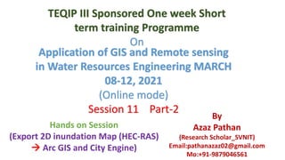 Hands on Session
(Export 2D inundation Map (HEC-RAS)
 Arc GIS and City Engine)
Application of GIS and Remote sensing
in Water Resources Engineering MARCH
08-12, 2021
(Online mode)
Session 11 Part-2
TEQIP III Sponsored One week Short
term training Programme
On
By
Azaz Pathan
(Research Scholar_SVNIT)
Email:pathanazaz02@gmail.com
Mo:+91-9879046561
 