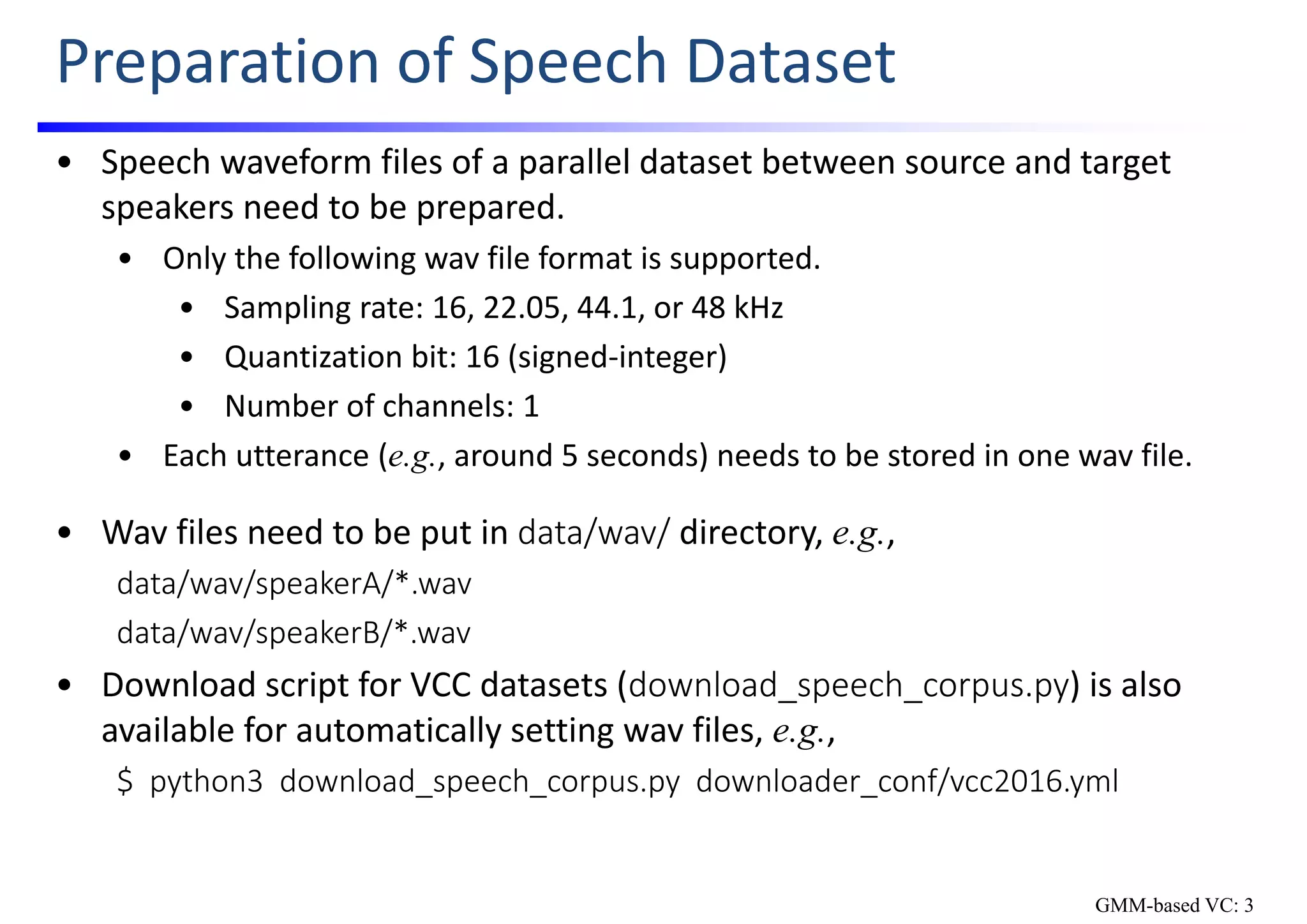 Preparation of Speech Dataset
• Speech waveform files of a parallel dataset between source and target 
speakers need to be prepared.
• Only the following wav file format is supported.
• Sampling rate: 16, 22.05, 44.1, or 48 kHz
• Quantization bit: 16 (signed‐integer)
• Number of channels: 1
• Each utterance (e.g., around 5 seconds) needs to be stored in one wav file.
• Wav files need to be put in data/wav/ directory, e.g., 
data/wav/speakerA/*.wav
data/wav/speakerB/*.wav
• Download script for VCC datasets (download_speech_corpus.py) is also 
available for automatically setting wav files, e.g., 
$  python3  download_speech_corpus.py  downloader_conf/vcc2016.yml
GMM-based VC: 3
 