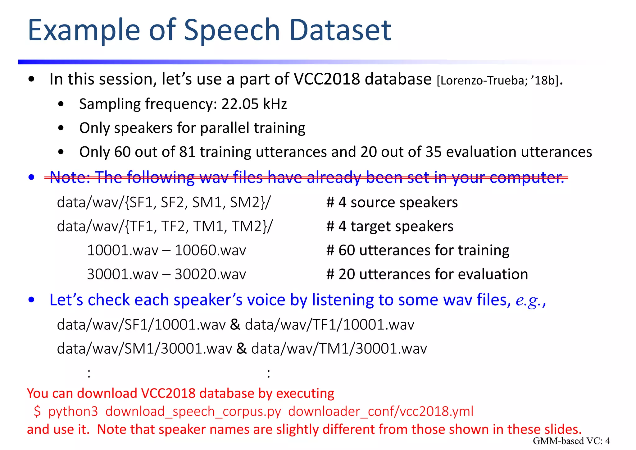Example of Speech Dataset
• In this session, let’s use a part of VCC2018 database [Lorenzo‐Trueba; ’18b].
• Sampling frequency: 22.05 kHz
• Only speakers for parallel training
• Only 60 out of 81 training utterances and 20 out of 35 evaluation utterances
• Note: The following wav files have already been set in your computer.
data/wav/{SF1, SF2, SM1, SM2}/ # 4 source speakers
data/wav/{TF1, TF2, TM1, TM2}/ # 4 target speakers
10001.wav – 10060.wav # 60 utterances for training
30001.wav – 30020.wav # 20 utterances for evaluation
• Let’s check each speaker’s voice by listening to some wav files, e.g.,
data/wav/SF1/10001.wav & data/wav/TF1/10001.wav
data/wav/SM1/30001.wav & data/wav/TM1/30001.wav
: :
GMM-based VC: 4
You can download VCC2018 database by executing
$  python3  download_speech_corpus.py  downloader_conf/vcc2018.yml
and use it.  Note that speaker names are slightly different from those shown in these slides.
 