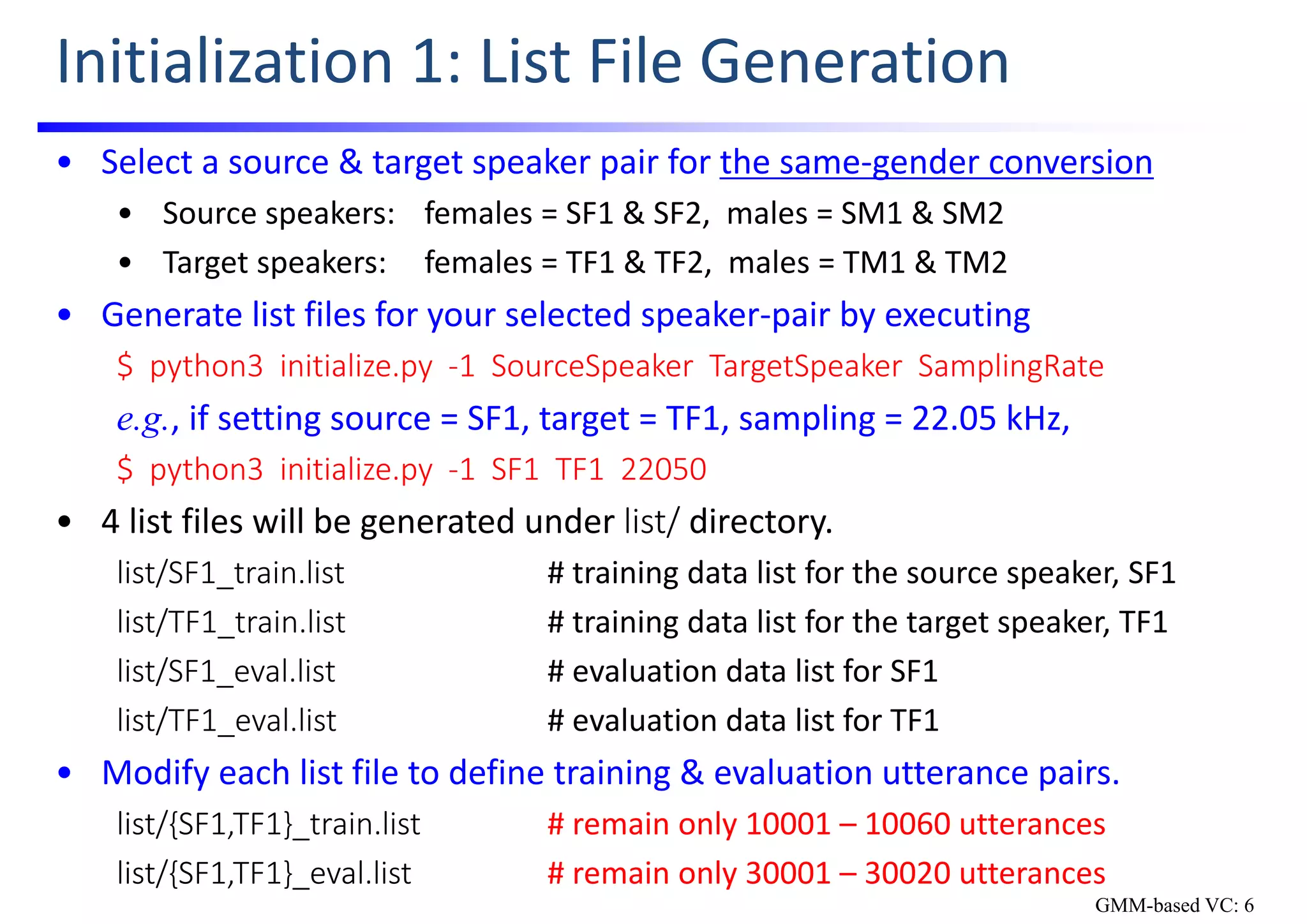 Initialization 1: List File Generation
• Select a source & target speaker pair for the same‐gender conversion
• Source speakers: females = SF1 & SF2,  males = SM1 & SM2
• Target speakers: females = TF1 & TF2,  males = TM1 & TM2 
• Generate list files for your selected speaker‐pair by executing 
$  python3  initialize.py  ‐1  SourceSpeaker TargetSpeaker SamplingRate
e.g., if setting source = SF1, target = TF1, sampling = 22.05 kHz,
$  python3  initialize.py  ‐1  SF1  TF1  22050
• 4 list files will be generated under list/ directory.
list/SF1_train.list # training data list for the source speaker, SF1
list/TF1_train.list # training data list for the target speaker, TF1
list/SF1_eval.list # evaluation data list for SF1
list/TF1_eval.list # evaluation data list for TF1
• Modify each list file to define training & evaluation utterance pairs.
list/{SF1,TF1}_train.list # remain only 10001 – 10060 utterances
list/{SF1,TF1}_eval.list # remain only 30001 – 30020 utterances
GMM-based VC: 6
 