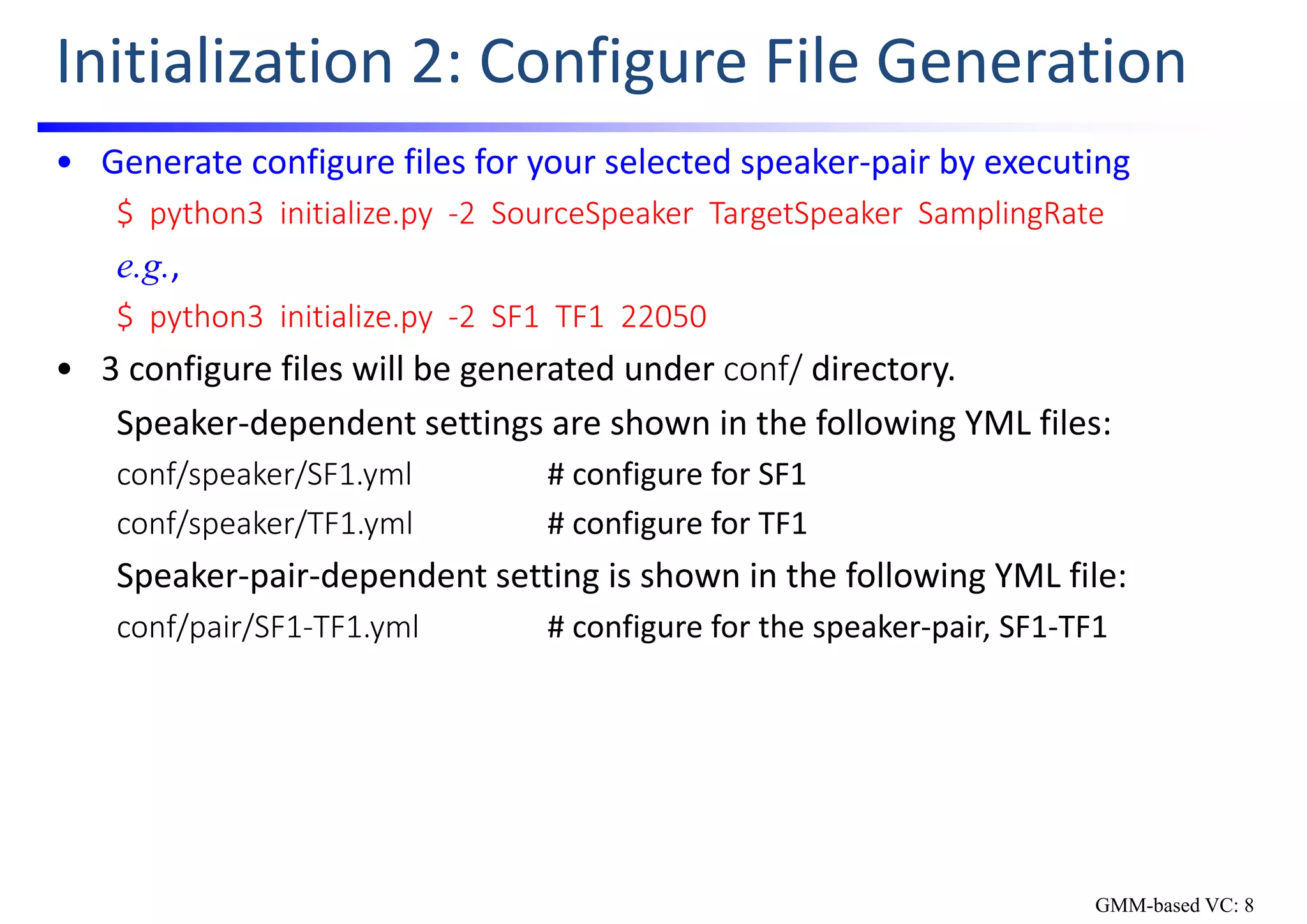 Initialization 2: Configure File Generation
• Generate configure files for your selected speaker‐pair by executing 
$  python3  initialize.py  ‐2  SourceSpeaker TargetSpeaker SamplingRate
e.g.,
$  python3  initialize.py  ‐2  SF1  TF1  22050
• 3 configure files will be generated under conf/ directory.
Speaker‐dependent settings are shown in the following YML files:
conf/speaker/SF1.yml # configure for SF1
conf/speaker/TF1.yml # configure for TF1
Speaker‐pair‐dependent setting is shown in the following YML file:
conf/pair/SF1‐TF1.yml # configure for the speaker‐pair, SF1‐TF1
GMM-based VC: 8
 