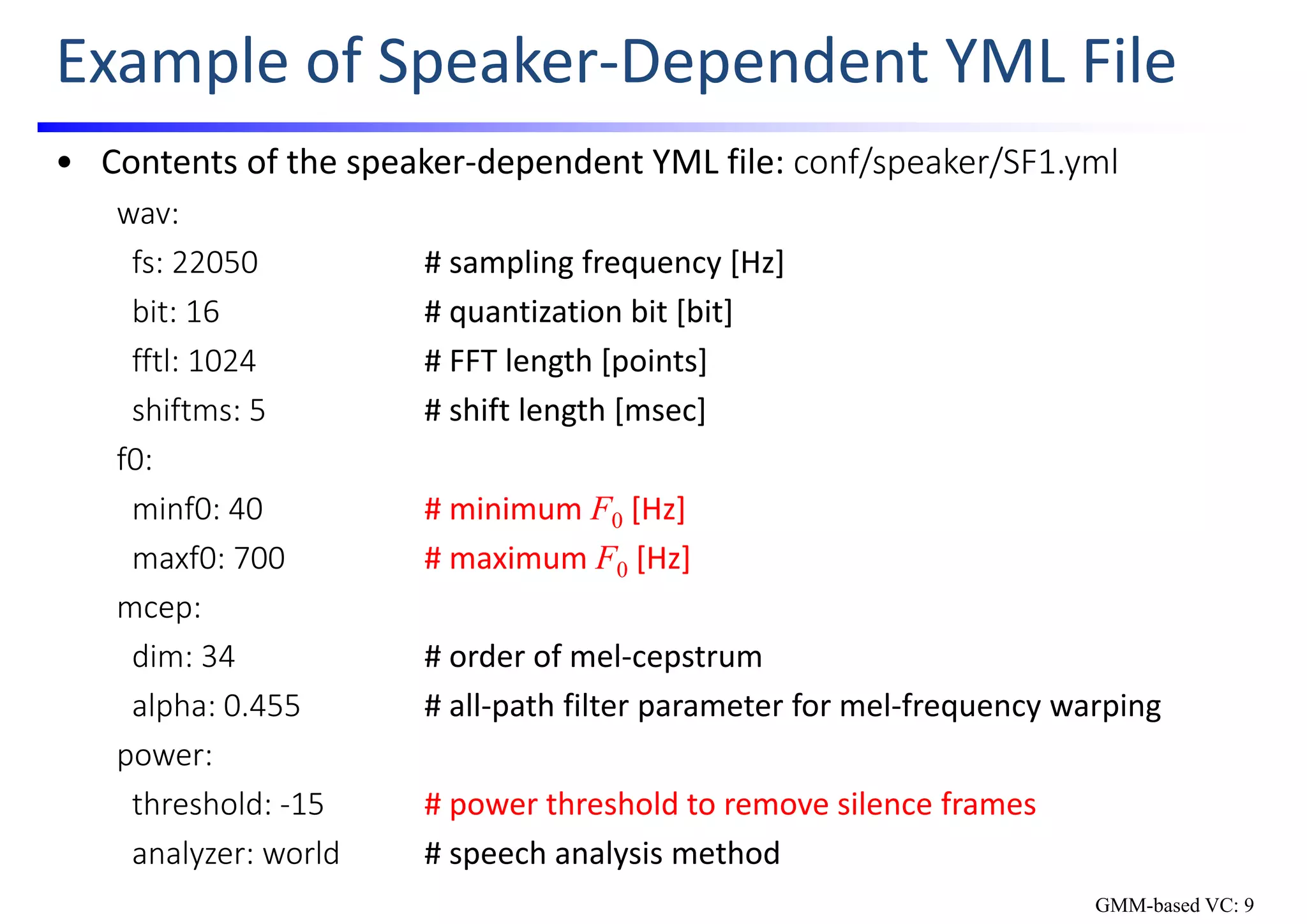 Example of Speaker‐Dependent YML File
• Contents of the speaker‐dependent YML file: conf/speaker/SF1.yml
wav:
fs: 22050 # sampling frequency [Hz]
bit: 16 # quantization bit [bit]
fftl: 1024 # FFT length [points]
shiftms: 5 # shift length [msec]
f0:
minf0: 40 # minimum F0 [Hz]
maxf0: 700 # maximum F0 [Hz]
mcep:
dim: 34 # order of mel‐cepstrum
alpha: 0.455 # all‐path filter parameter for mel‐frequency warping
power:
threshold: ‐15 # power threshold to remove silence frames
analyzer: world # speech analysis method
GMM-based VC: 9
 