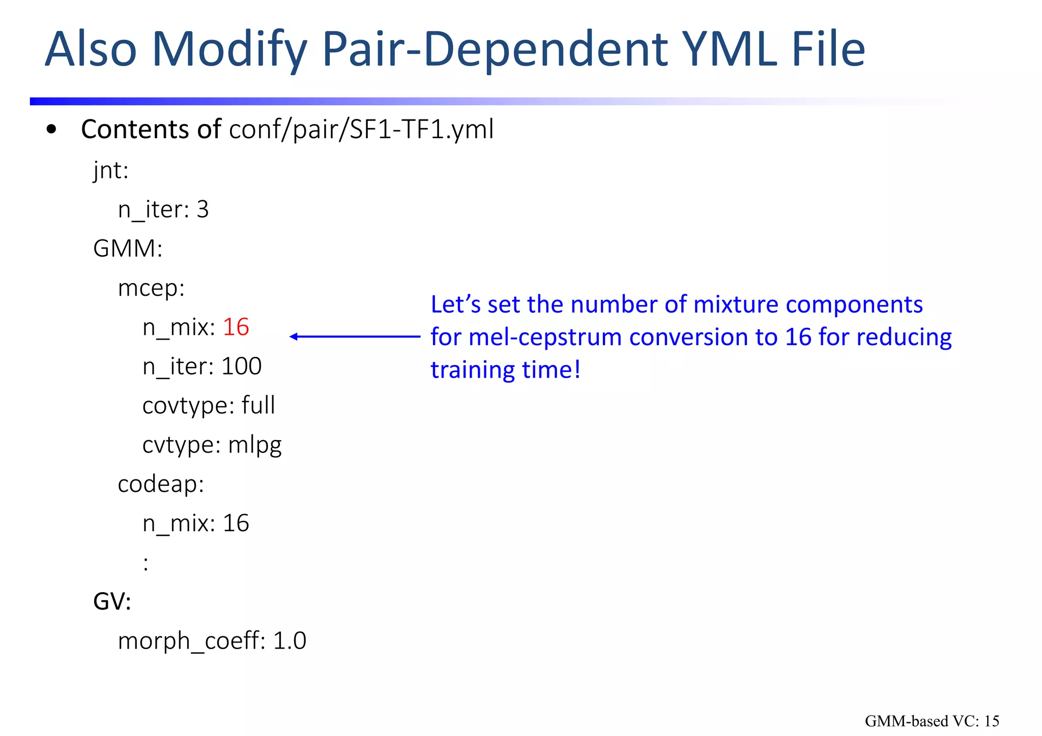 Also Modify Pair‐Dependent YML File
• Contents of conf/pair/SF1‐TF1.yml
jnt:
n_iter: 3
GMM:
mcep:
n_mix: 16
n_iter: 100
covtype: full
cvtype: mlpg
codeap:
n_mix: 16
:
GV:
morph_coeff: 1.0
Let’s set the number of mixture components 
for mel‐cepstrum conversion to 16 for reducing 
training time!
GMM-based VC: 15
 