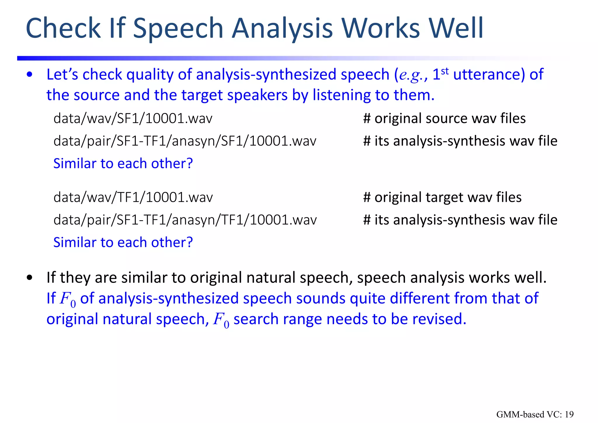 Check If Speech Analysis Works Well
• Let’s check quality of analysis‐synthesized speech (e.g., 1st utterance) of 
the source and the target speakers by listening to them.
data/wav/SF1/10001.wav # original source wav files
data/pair/SF1‐TF1/anasyn/SF1/10001.wav # its analysis‐synthesis wav file
Similar to each other?
data/wav/TF1/10001.wav # original target wav files
data/pair/SF1‐TF1/anasyn/TF1/10001.wav # its analysis‐synthesis wav file
Similar to each other?
• If they are similar to original natural speech, speech analysis works well.    
If F0 of analysis‐synthesized speech sounds quite different from that of 
original natural speech, F0 search range needs to be revised.
GMM-based VC: 19
 