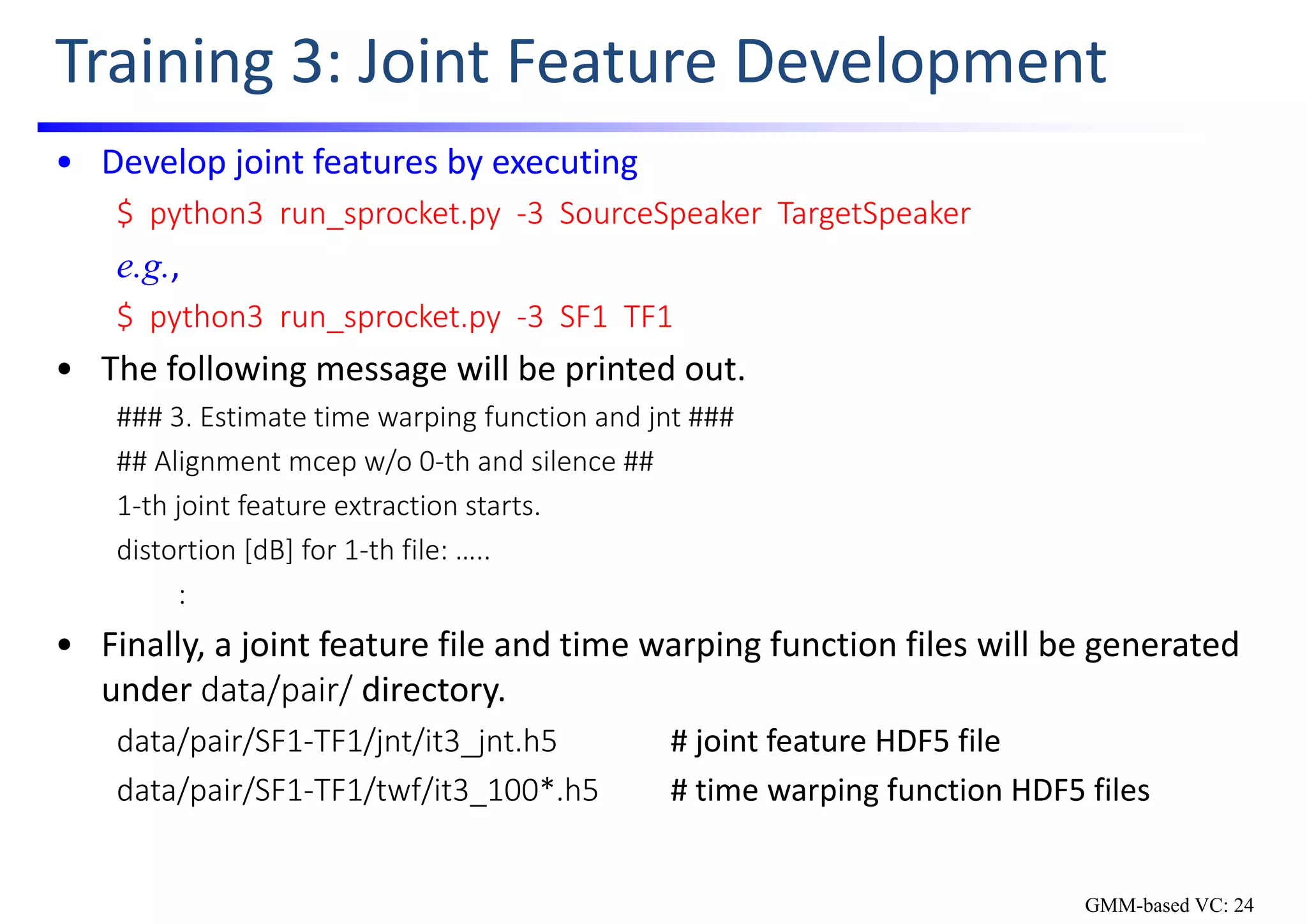 Training 3: Joint Feature Development
• Develop joint features by executing
$  python3  run_sprocket.py  ‐3  SourceSpeaker TargetSpeaker
e.g.,
$  python3  run_sprocket.py  ‐3  SF1  TF1
• The following message will be printed out.
### 3. Estimate time warping function and jnt ###
## Alignment mcep w/o 0‐th and silence ##
1‐th joint feature extraction starts.
distortion [dB] for 1‐th file: …..
:
• Finally, a joint feature file and time warping function files will be generated 
under data/pair/ directory.
data/pair/SF1‐TF1/jnt/it3_jnt.h5 # joint feature HDF5 file
data/pair/SF1‐TF1/twf/it3_100*.h5 # time warping function HDF5 files
GMM-based VC: 24
 