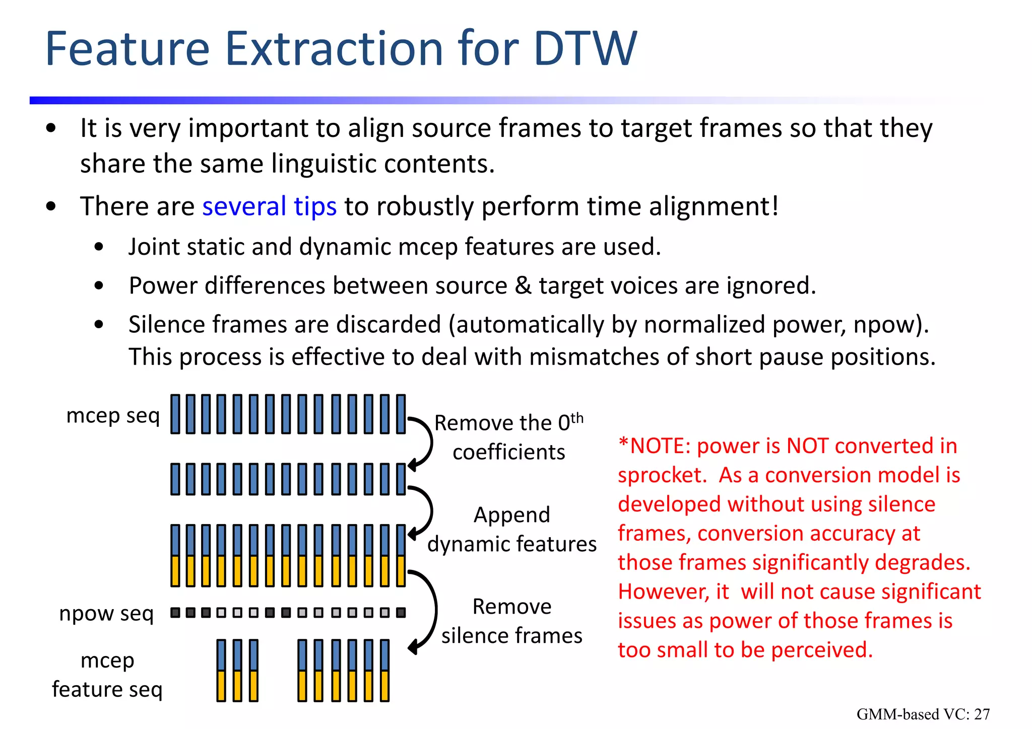 Feature Extraction for DTW
• It is very important to align source frames to target frames so that they 
share the same linguistic contents.
• There are several tips to robustly perform time alignment!
• Joint static and dynamic mcep features are used.
• Power differences between source & target voices are ignored.
• Silence frames are discarded (automatically by normalized power, npow).  
This process is effective to deal with mismatches of short pause positions.
mcep seq Remove the 0th
coefficients
Append
dynamic features
mcep
feature seq
npow seq Remove
silence frames
*NOTE: power is NOT converted in 
sprocket.  As a conversion model is 
developed without using silence 
frames, conversion accuracy at  
those frames significantly degrades.  
However, it  will not cause significant 
issues as power of those frames is 
too small to be perceived.
GMM-based VC: 27
 