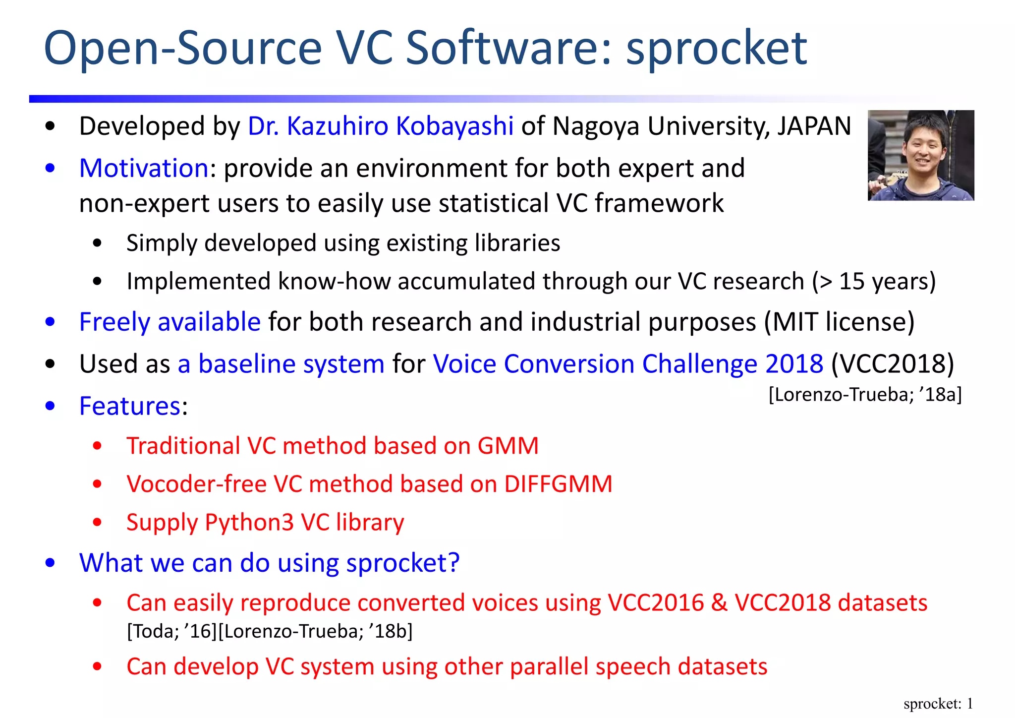 Open‐Source VC Software: sprocket
• Developed by Dr. Kazuhiro Kobayashi of Nagoya University, JAPAN
• Motivation: provide an environment for both expert and                           
non‐expert users to easily use statistical VC framework
• Simply developed using existing libraries
• Implemented know‐how accumulated through our VC research (> 15 years)
• Freely available for both research and industrial purposes (MIT license)
• Used as a baseline system for Voice Conversion Challenge 2018 (VCC2018)
• Features:
• Traditional VC method based on GMM
• Vocoder‐free VC method based on DIFFGMM
• Supply Python3 VC library
• What we can do using sprocket?
• Can easily reproduce converted voices using VCC2016 & VCC2018 datasets 
[Toda; ’16][Lorenzo‐Trueba; ’18b]
• Can develop VC system using other parallel speech datasets
[Lorenzo‐Trueba; ’18a]
sprocket: 1
 