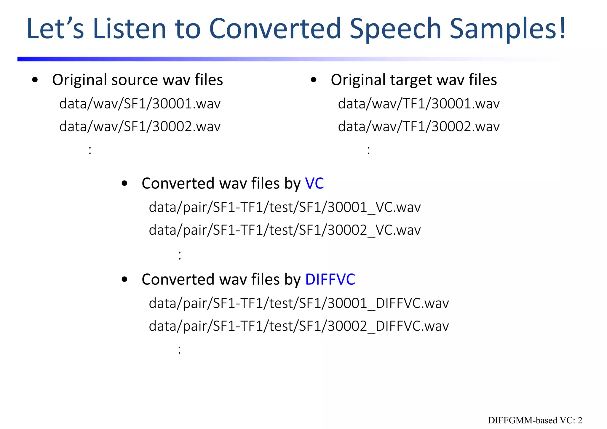 Let’s Listen to Converted Speech Samples!
• Converted wav files by VC
data/pair/SF1‐TF1/test/SF1/30001_VC.wav
data/pair/SF1‐TF1/test/SF1/30002_VC.wav
:
• Converted wav files by DIFFVC
data/pair/SF1‐TF1/test/SF1/30001_DIFFVC.wav
data/pair/SF1‐TF1/test/SF1/30002_DIFFVC.wav
:
• Original source wav files
data/wav/SF1/30001.wav
data/wav/SF1/30002.wav
:
• Original target wav files
data/wav/TF1/30001.wav
data/wav/TF1/30002.wav
:
DIFFGMM-based VC: 2
 