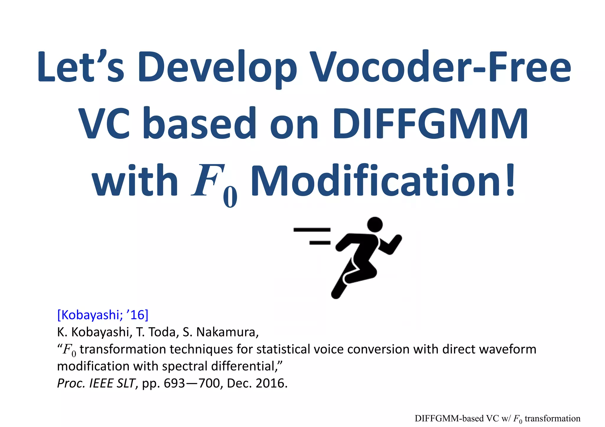 Let’s Develop Vocoder‐Free 
VC based on DIFFGMM
with F0 Modification!
[Kobayashi; ’16]
K. Kobayashi, T. Toda, S. Nakamura,
“F0 transformation techniques for statistical voice conversion with direct waveform 
modification with spectral differential,”
Proc. IEEE SLT, pp. 693—700, Dec. 2016.
DIFFGMM-based VC w/ F0 transformation
 