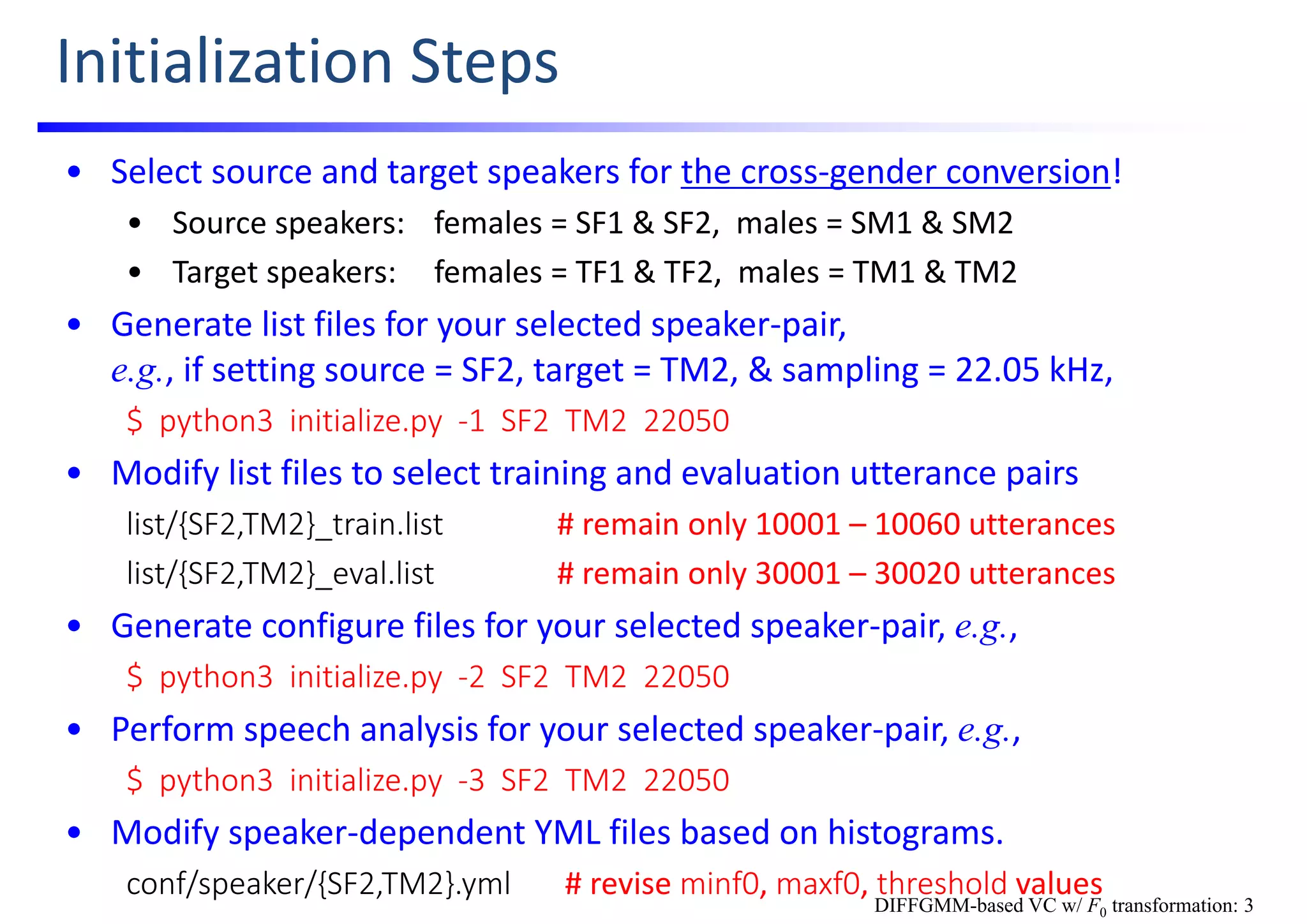 Initialization Steps
• Select source and target speakers for the cross‐gender conversion!
• Source speakers: females = SF1 & SF2,  males = SM1 & SM2
• Target speakers: females = TF1 & TF2,  males = TM1 & TM2 
• Generate list files for your selected speaker‐pair,                                              
e.g., if setting source = SF2, target = TM2, & sampling = 22.05 kHz,
$  python3  initialize.py  ‐1  SF2  TM2  22050
• Modify list files to select training and evaluation utterance pairs
list/{SF2,TM2}_train.list # remain only 10001 – 10060 utterances
list/{SF2,TM2}_eval.list # remain only 30001 – 30020 utterances
• Generate configure files for your selected speaker‐pair, e.g.,
$  python3  initialize.py  ‐2  SF2  TM2  22050
• Perform speech analysis for your selected speaker‐pair, e.g.,
$  python3  initialize.py  ‐3  SF2  TM2  22050
• Modify speaker‐dependent YML files based on histograms.
conf/speaker/{SF2,TM2}.yml # revise minf0, maxf0, threshold values
DIFFGMM-based VC w/ F0 transformation: 3
 