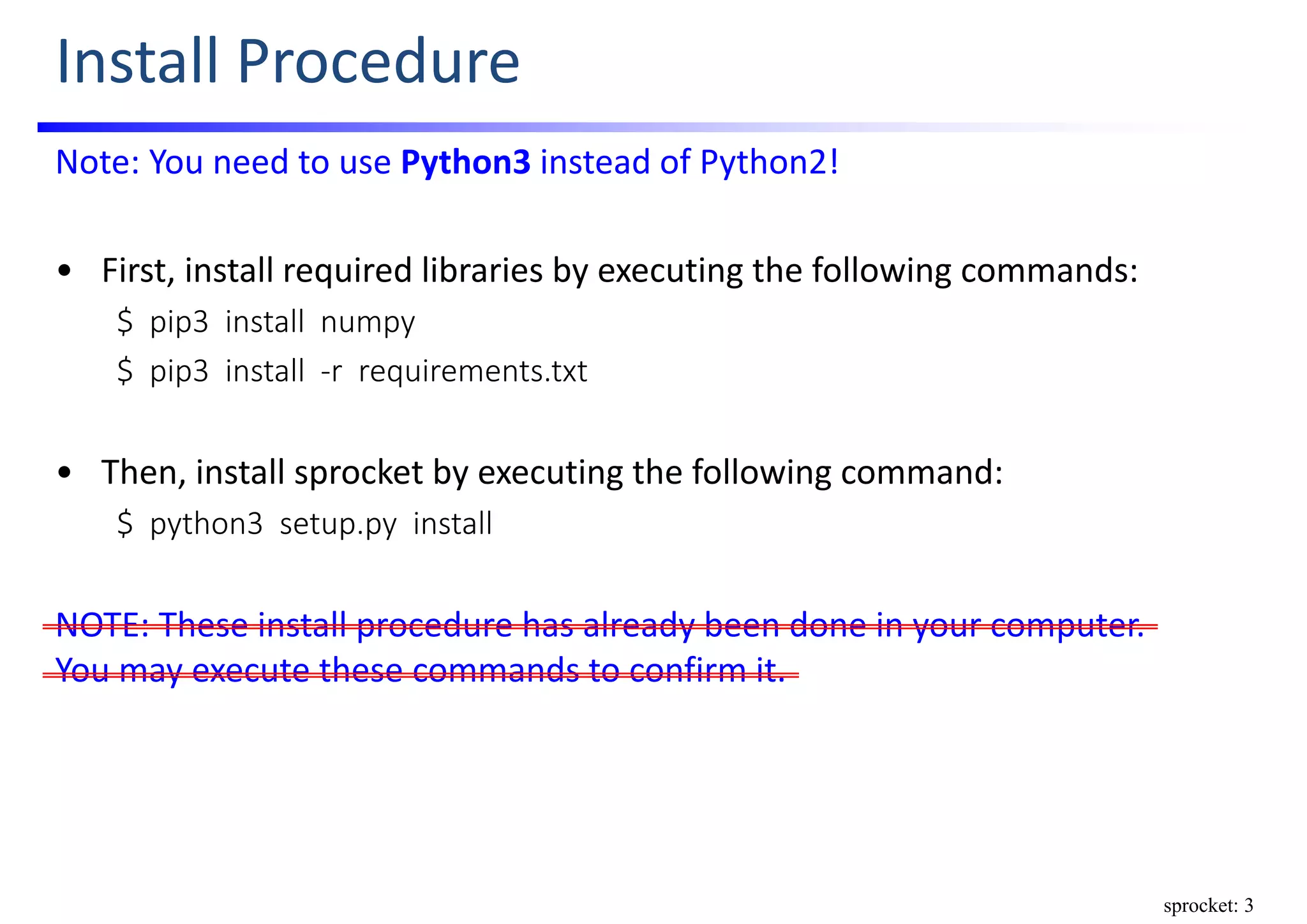 Install Procedure
Note: You need to use Python3 instead of Python2!
• First, install required libraries by executing the following commands:
$  pip3  install  numpy
$  pip3  install  ‐r  requirements.txt
• Then, install sprocket by executing the following command:
$  python3  setup.py  install
NOTE: These install procedure has already been done in your computer.      
You may execute these commands to confirm it.
sprocket: 3
 