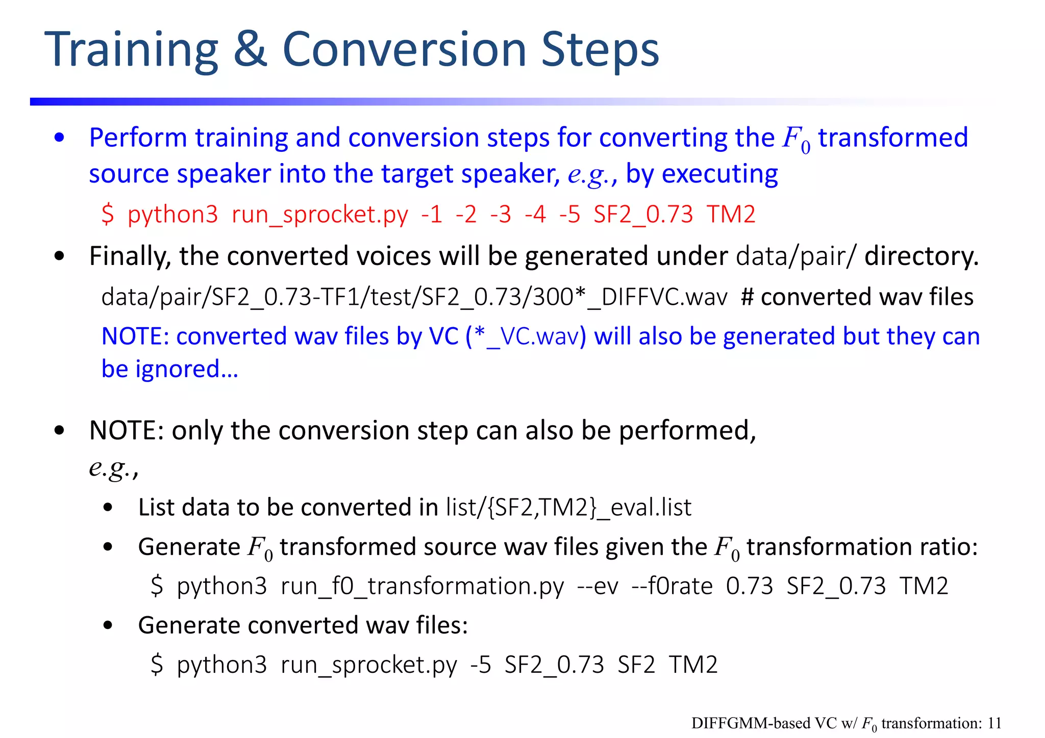 Training & Conversion Steps
• Perform training and conversion steps for converting the F0 transformed 
source speaker into the target speaker, e.g., by executing
$  python3  run_sprocket.py  ‐1  ‐2  ‐3  ‐4  ‐5  SF2_0.73  TM2
• Finally, the converted voices will be generated under data/pair/ directory.
data/pair/SF2_0.73‐TF1/test/SF2_0.73/300*_DIFFVC.wav # converted wav files
NOTE: converted wav files by VC (*_VC.wav) will also be generated but they can 
be ignored…
• NOTE: only the conversion step can also be performed,                                 
e.g., 
• List data to be converted in list/{SF2,TM2}_eval.list
• Generate F0 transformed source wav files given the F0 transformation ratio:
$  python3  run_f0_transformation.py  ‐‐ev ‐‐f0rate  0.73  SF2_0.73  TM2
• Generate converted wav files:
$  python3  run_sprocket.py  ‐5  SF2_0.73  SF2  TM2
DIFFGMM-based VC w/ F0 transformation: 11
 