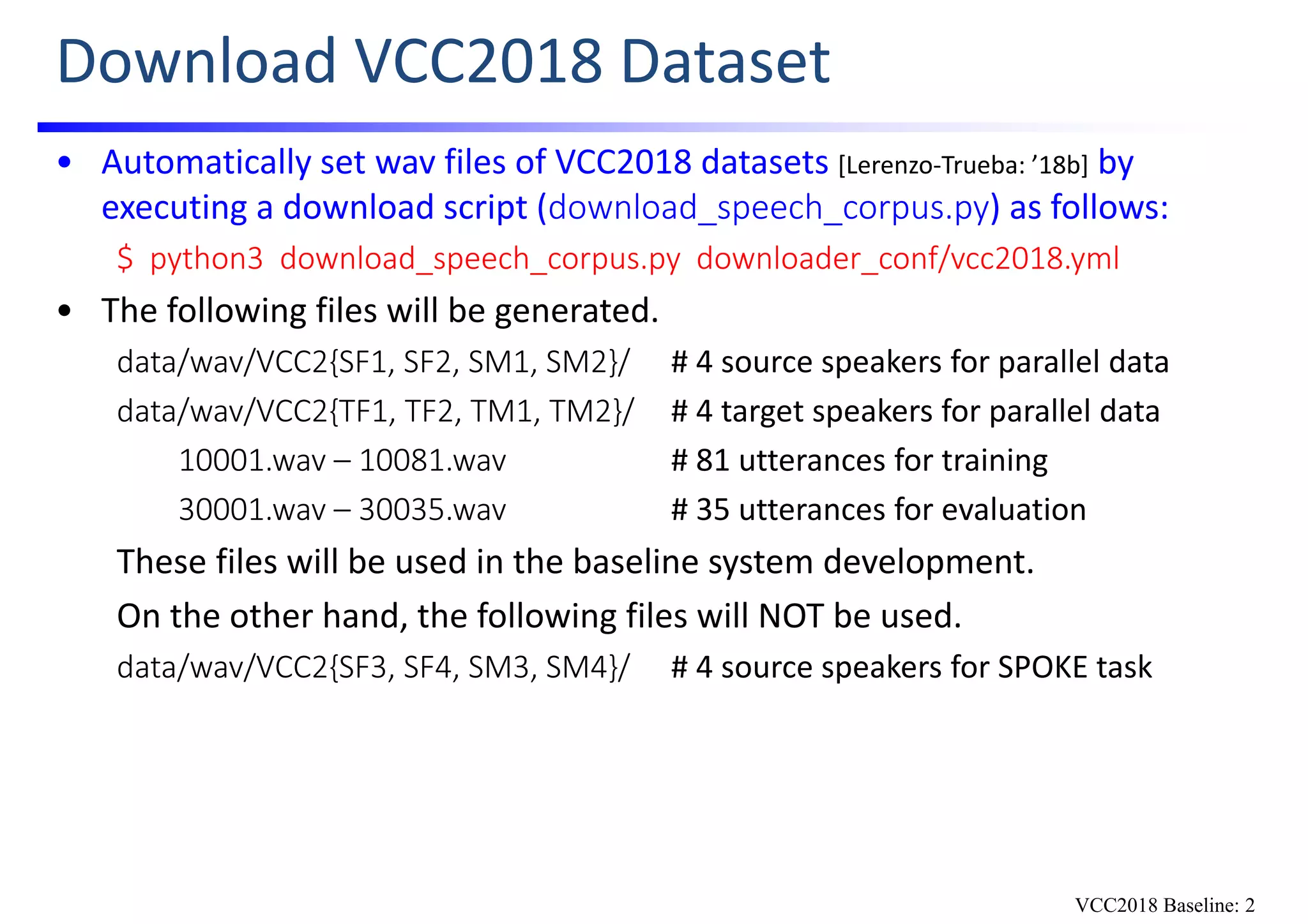 Download VCC2018 Dataset
• Automatically set wav files of VCC2018 datasets [Lerenzo‐Trueba: ’18b] by 
executing a download script (download_speech_corpus.py) as follows:
$  python3  download_speech_corpus.py  downloader_conf/vcc2018.yml
• The following files will be generated.
data/wav/VCC2{SF1, SF2, SM1, SM2}/ # 4 source speakers for parallel data
data/wav/VCC2{TF1, TF2, TM1, TM2}/ # 4 target speakers for parallel data
10001.wav – 10081.wav # 81 utterances for training
30001.wav – 30035.wav # 35 utterances for evaluation
These files will be used in the baseline system development.
On the other hand, the following files will NOT be used. 
data/wav/VCC2{SF3, SF4, SM3, SM4}/ # 4 source speakers for SPOKE task
VCC2018 Baseline: 2
 