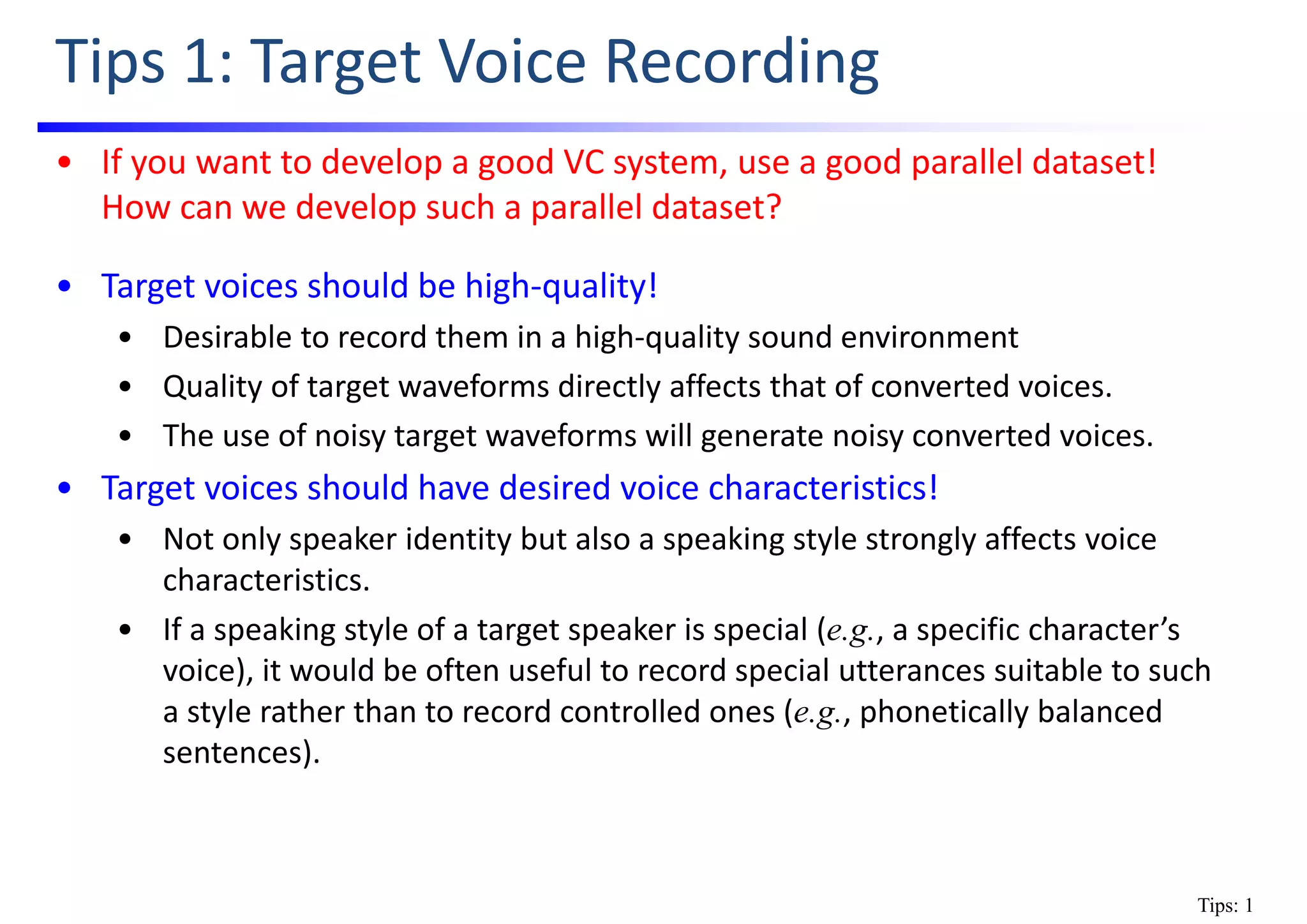 Tips 1: Target Voice Recording
• If you want to develop a good VC system, use a good parallel dataset!    
How can we develop such a parallel dataset?
• Target voices should be high‐quality!
• Desirable to record them in a high‐quality sound environment
• Quality of target waveforms directly affects that of converted voices.
• The use of noisy target waveforms will generate noisy converted voices.
• Target voices should have desired voice characteristics!
• Not only speaker identity but also a speaking style strongly affects voice 
characteristics.
• If a speaking style of a target speaker is special (e.g., a specific character’s 
voice), it would be often useful to record special utterances suitable to such   
a style rather than to record controlled ones (e.g., phonetically balanced 
sentences).
Tips: 1
 
