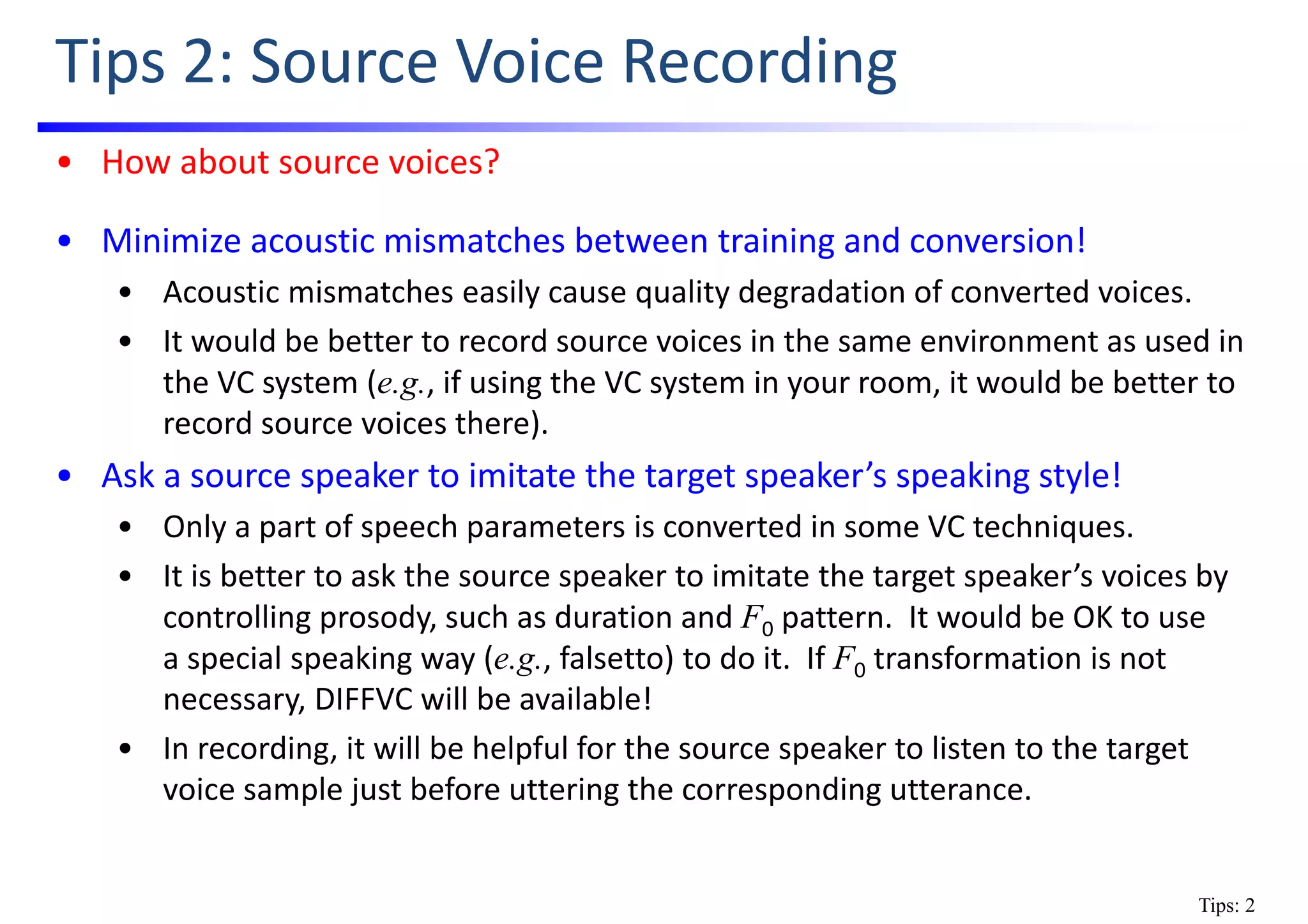 Tips 2: Source Voice Recording
• How about source voices?
• Minimize acoustic mismatches between training and conversion!
• Acoustic mismatches easily cause quality degradation of converted voices.
• It would be better to record source voices in the same environment as used in 
the VC system (e.g., if using the VC system in your room, it would be better to 
record source voices there).
• Ask a source speaker to imitate the target speaker’s speaking style!
• Only a part of speech parameters is converted in some VC techniques.
• It is better to ask the source speaker to imitate the target speaker’s voices by 
controlling prosody, such as duration and F0 pattern.  It would be OK to use    
a special speaking way (e.g., falsetto) to do it.  If F0 transformation is not 
necessary, DIFFVC will be available!
• In recording, it will be helpful for the source speaker to listen to the target 
voice sample just before uttering the corresponding utterance.
Tips: 2
 
