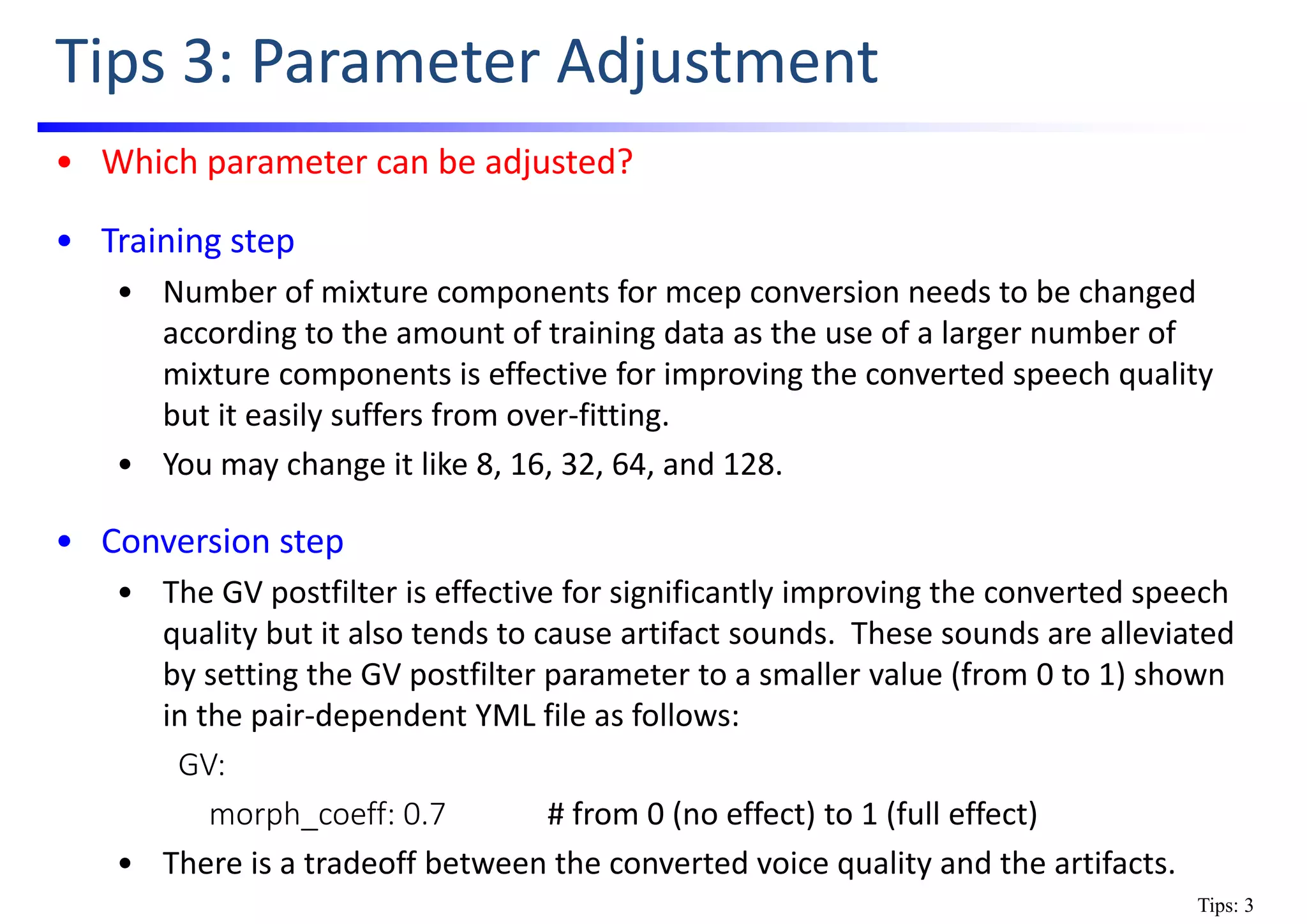 Tips 3: Parameter Adjustment
• Which parameter can be adjusted?
• Training step
• Number of mixture components for mcep conversion needs to be changed 
according to the amount of training data as the use of a larger number of 
mixture components is effective for improving the converted speech quality 
but it easily suffers from over‐fitting.
• You may change it like 8, 16, 32, 64, and 128. 
• Conversion step
• The GV postfilter is effective for significantly improving the converted speech 
quality but it also tends to cause artifact sounds.  These sounds are alleviated 
by setting the GV postfilter parameter to a smaller value (from 0 to 1) shown 
in the pair‐dependent YML file as follows:
GV:
morph_coeff: 0.7 # from 0 (no effect) to 1 (full effect)
• There is a tradeoff between the converted voice quality and the artifacts.
Tips: 3
 