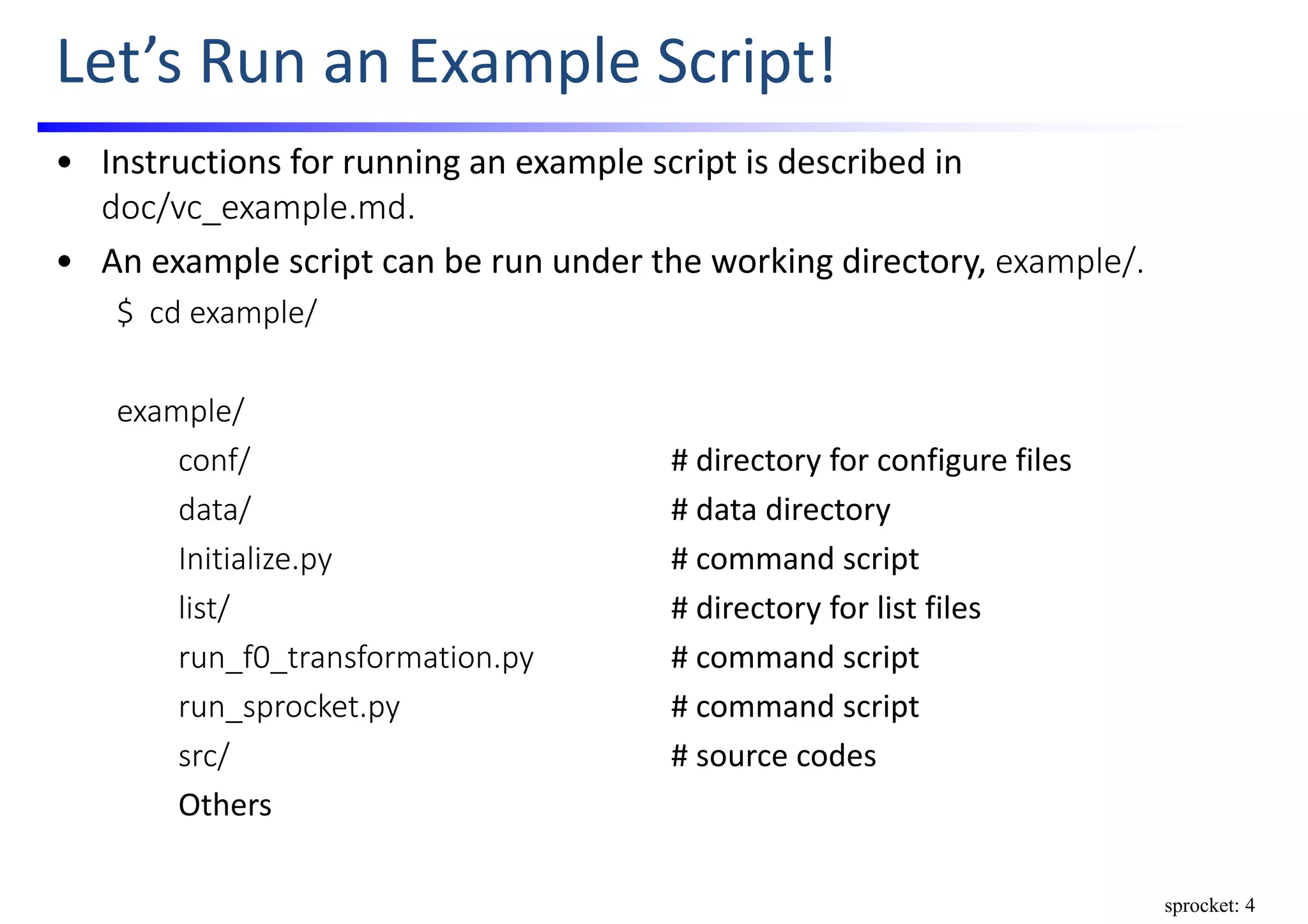Let’s Run an Example Script!
• Instructions for running an example script is described in 
doc/vc_example.md.
• An example script can be run under the working directory, example/.
$  cd example/
example/
conf/ # directory for configure files
data/ # data directory
Initialize.py # command script
list/ # directory for list files
run_f0_transformation.py # command script
run_sprocket.py # command script
src/ # source codes
Others
sprocket: 4
 