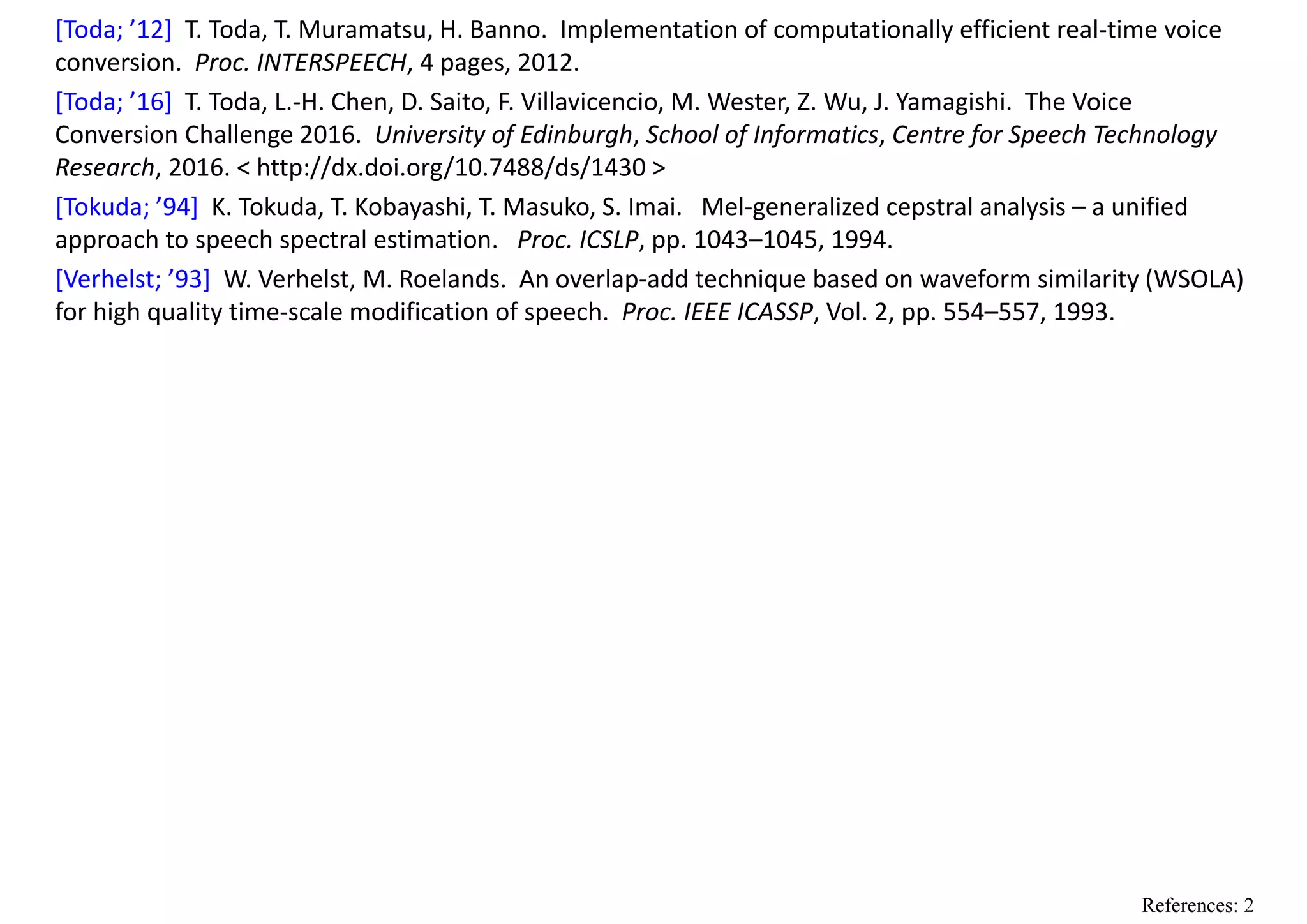 [Toda; ’12]  T. Toda, T. Muramatsu, H. Banno.  Implementation of computationally efficient real‐time voice 
conversion.  Proc. INTERSPEECH, 4 pages, 2012.
[Toda; ’16]  T. Toda, L.‐H. Chen, D. Saito, F. Villavicencio, M. Wester, Z. Wu, J. Yamagishi.  The Voice 
Conversion Challenge 2016.  University of Edinburgh, School of Informatics, Centre for Speech Technology 
Research, 2016. < http://dx.doi.org/10.7488/ds/1430 >
[Tokuda; ’94]  K. Tokuda, T. Kobayashi, T. Masuko, S. Imai.   Mel‐generalized cepstral analysis – a unified 
approach to speech spectral estimation.   Proc. ICSLP, pp. 1043–1045, 1994.
[Verhelst; ’93]  W. Verhelst, M. Roelands.  An overlap‐add technique based on waveform similarity (WSOLA) 
for high quality time‐scale modification of speech.  Proc. IEEE ICASSP, Vol. 2, pp. 554–557, 1993.
References: 2
 