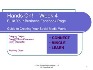 © 2009 GJD Media International L.L.C
All Rights Reserved 1
Hands On! - Week 4
Build Your Business Facebook Page
Guide to Creating Your Social Media World
Gregory Drejza
Greg@VTour4Free.com
(623) 556-3616
Training Class
• CONNECTCONNECT
• MINGLEMINGLE
• LEARNLEARN
 