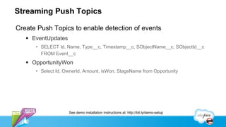 Streaming Push Topics

Create Push Topics to enable detection of events
    EventUpdates
      • SELECT Id, Name, Type__c, Timestamp__c, SObjectName__c, SObjectId__c
        FROM Event__c
    OpportunityWon
      • Select Id, OwnerId, Amount, isWon, StageName from Opportunity




                    See demo installation instructions at: http://bit.ly/demo-setup
 