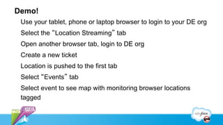 Demo!
 Use your tablet, phone or laptop browser to login to your DE org
 Select the “Location Streaming” tab
 Open another browser tab, login to DE org
 Create a new ticket
 Location is pushed to the first tab
 Select “Events” tab
 Select event to see map with monitoring browser locations
 tagged
 