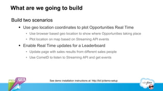 What are we going to build

Build two scenarios
    Use geo location coordinates to plot Opportunities Real Time
      • Use browser based geo location to show where Opportunities taking place
      • Plot location on map based on Streaming API events
    Enable Real Time updates for a Leaderboard
      • Update page with sales results from different sales people
      • Use CometD to listen to Streaming API and get events




                     See demo installation instructions at: http://bit.ly/demo-setup
 