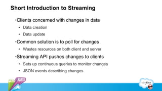 Short Introduction to Streaming

 •Clients concerned with changes in data
  • Data creation
  • Data update
 •Common solution is to poll for changes
  • Wastes resources on both client and server
 •Streaming API pushes changes to clients
  • Sets up continuous queries to monitor changes
  • JSON events describing changes
 