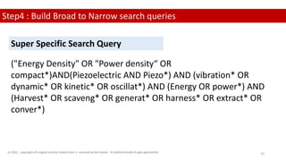 Step4 : Build Broad to Narrow search queries
("Energy Density" OR "Power density“ OR
compact*)AND(Piezoelectric AND Piezo*) AND (vibration* OR
dynamic* OR kinetic* OR oscillat*) AND (Energy OR power*) AND
(Harvest* OR scaveng* OR generat* OR harness* OR extract* OR
conver*)
Super Specific Search Query
(c) 2022 . copyrights of original content created here is reserved by the Author - Dr.Rathishchandra R gatti gattirathish 10
 