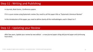 Step 11 : Writing and Publishing
Step 12 : Updating your Review
In Journals, Book Series , Conference papers
If it is a pure review using Systematic review ,You need to call the paper title as “Systematic Literature Review”
In the introduction of the paper, you need to define clearly all the methodologies used in Steps1 to 7
After few years, Update your review by new edition - a new journal paper citing old journal paper and continuing
from there.
(c) 2022 . copyrights of original content created here is reserved by the Author - Dr.Rathishchandra R gatti gattirathish 19
 