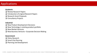 (c) 2022 . copyrights of original content created by the Author is reserved by the author. Contact Dr.Rathishchandra R gatti at gattirathish@gmail.com 3
Applications
Academic
 Review Research Papers
 Introduction of original Research Papers
 Research Grant Proposals
 Consultancy Projects
Industrial
 New Product Development Decisions
 New Technology in existing product portfolio
 New Market Ventures
 New Business Ventures –Corporate Decision Making
Government
 Policy Research
 Smart City Planning
 Planning and Development
 
