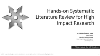 Hands-on Systematic
Literature Review for High
Impact Research
Dr.Rathishchandra R. Gatti
Professor and Head,
Department of Mechanical Engineering
Sahyadri College of Engineering & Management
gattirathish@gmail.com
Slides Made for UG Students
(c) 2022 . copyrights of original content created here is reserved by the Author - Dr.Rathishchandra R gatti gattirathish 1
 