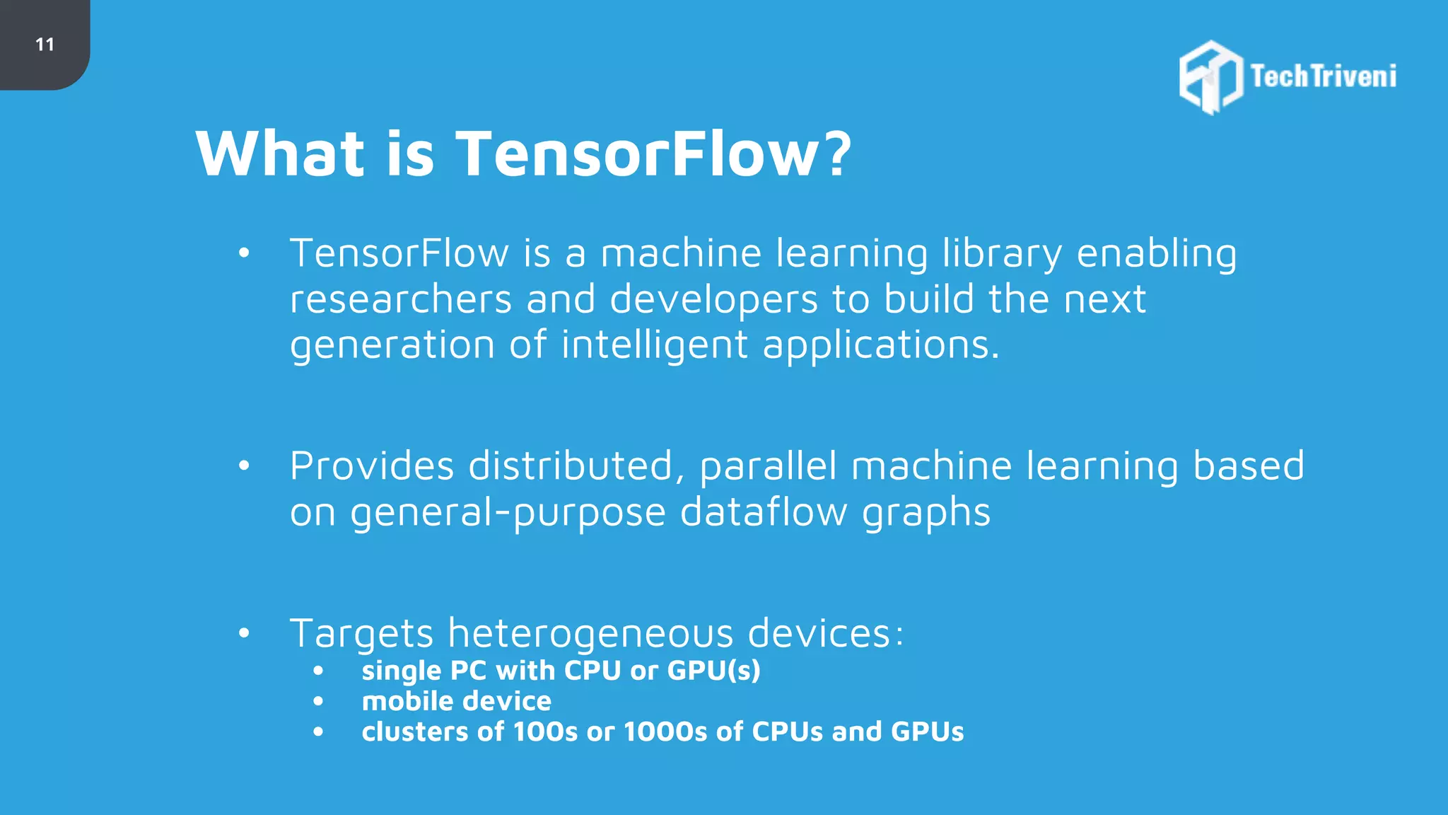 11 What is TensorFlow? • TensorFlow is a machine learning library enabling researchers and developers to build the next generation of intelligent applications. • Provides distributed, parallel machine learning based on general-purpose dataflow graphs • Targets heterogeneous devices: • single PC with CPU or GPU(s) • mobile device • clusters of 100s or 1000s of CPUs and GPUs 