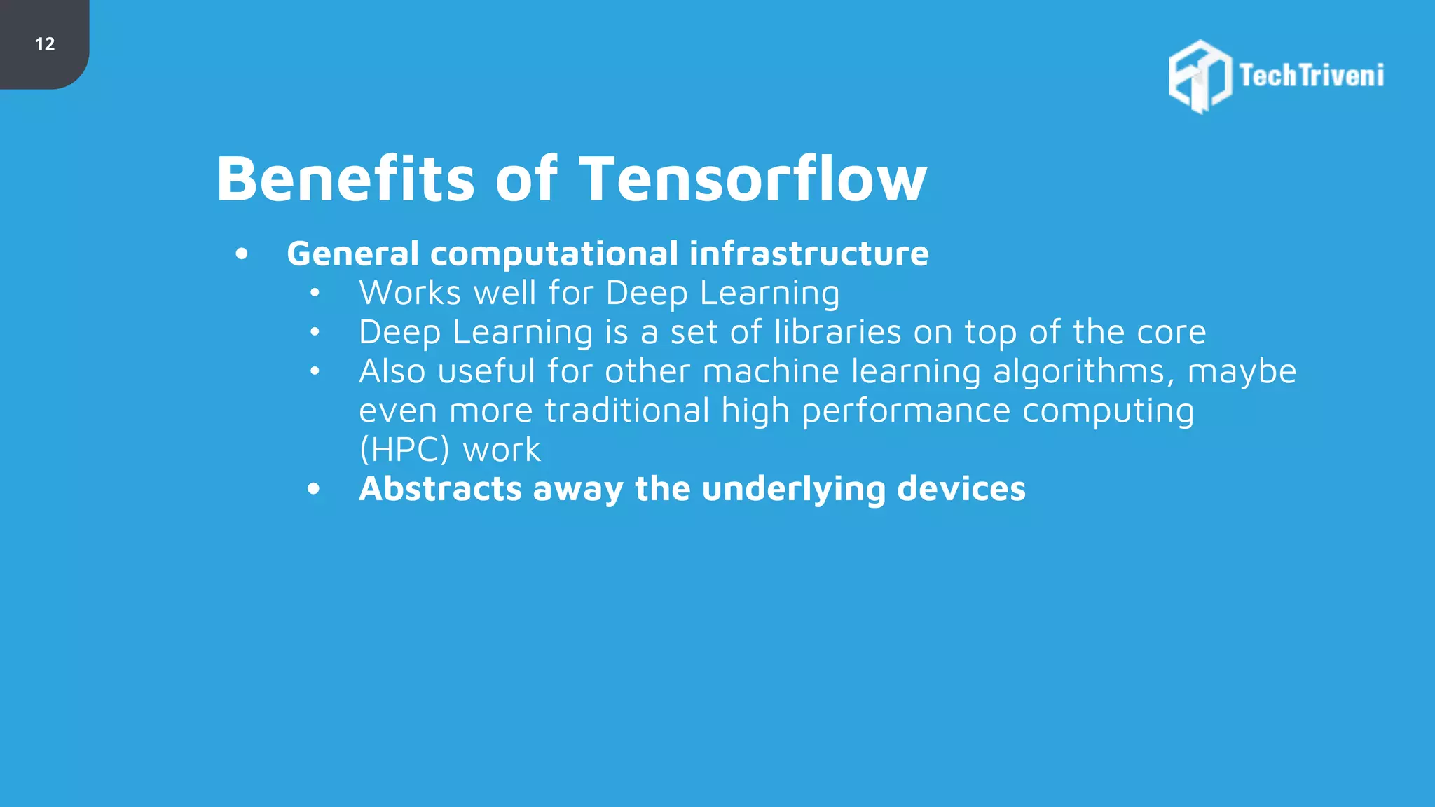 12 Benefits of Tensorflow • General computational infrastructure • Works well for Deep Learning • Deep Learning is a set of libraries on top of the core • Also useful for other machine learning algorithms, maybe even more traditional high performance computing (HPC) work • Abstracts away the underlying devices 