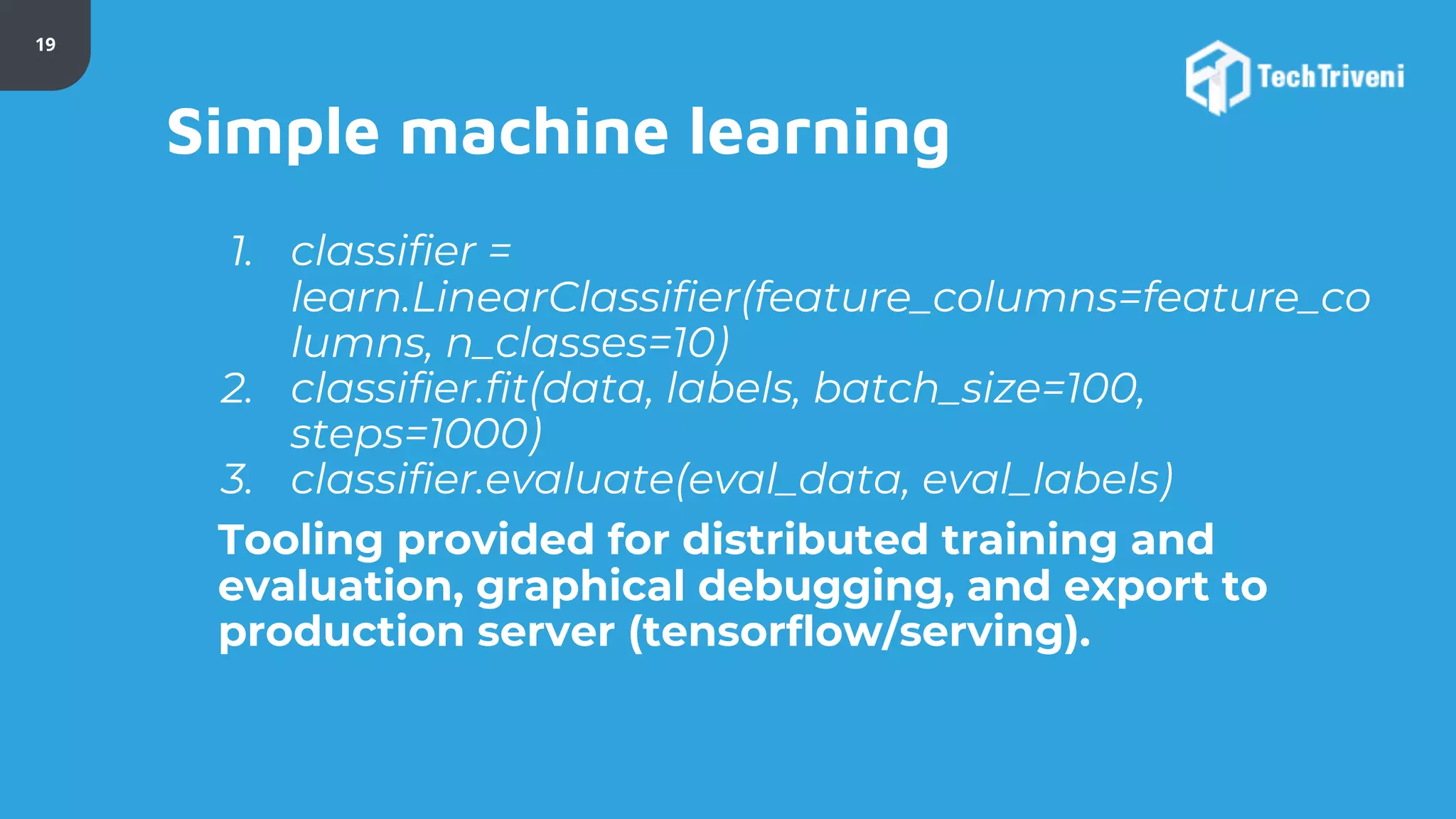 19 Simple machine learning 1. classifier = learn.LinearClassifier(feature_columns=feature_co lumns, n_classes=10) 2. classifier.fit(data, labels, batch_size=100, steps=1000) 3. classifier.evaluate(eval_data, eval_labels) Tooling provided for distributed training and evaluation, graphical debugging, and export to production server (tensorflow/serving). 