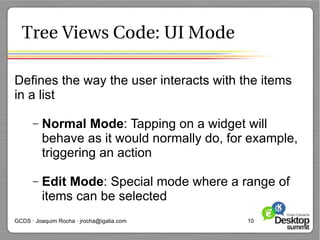 Tree Views Code: UI Mode

Defines the way the user interacts with the items
in a list

      –   Normal Mode: Tapping on a widget will
          behave as it would normally do, for example,
          triggering an action

      –   Edit Mode: Special mode where a range of
          items can be selected
GCDS · Joaquim Rocha · jrocha@igalia.com     10
 