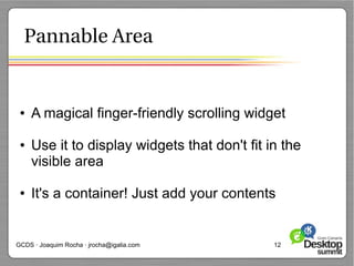 Pannable Area


 ●   A magical finger-friendly scrolling widget

 ●   Use it to display widgets that don't fit in the
     visible area

 ●   It's a container! Just add your contents


GCDS · Joaquim Rocha · jrocha@igalia.com       12
 