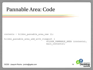 Pannable Area: Code



contents = hildon_pannable_area_new ();

hildon_pannable_area_add_with_viewport (
                                 HILDON_PANNABLE_AREA (contents),
                                 main_contents);




GCDS · Joaquim Rocha · jrocha@igalia.com             14
 