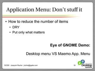 Application Menu: Don't stuff it

 ●   How to reduce the number of items
      ●   DRY
      ●   Put only what matters


                                           Eye of GNOME Demo:

                          Desktop menu VS Maemo App. Menu

GCDS · Joaquim Rocha · jrocha@igalia.com             18
 