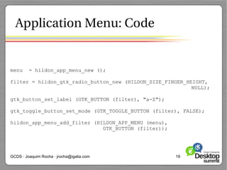Application Menu: Code


menu     = hildon_app_menu_new ();

filter = hildon_gtk_radio_button_new (HILDON_SIZE_FINGER_HEIGHT,
                                                           NULL);

gtk_button_set_label (GTK_BUTTON (filter), "a-Z");

gtk_toggle_button_set_mode (GTK_TOGGLE_BUTTON (filter), FALSE);

hildon_app_menu_add_filter (HILDON_APP_MENU (menu),
                              GTK_BUTTON (filter));




GCDS · Joaquim Rocha · jrocha@igalia.com              19
 