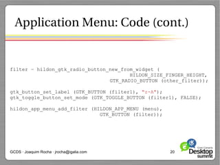 Application Menu: Code (cont.)


filter = hildon_gtk_radio_button_new_from_widget (
                                        HILDON_SIZE_FINGER_HEIGHT,
                                 GTK_RADIO_BUTTON (other_filter));

gtk_button_set_label (GTK_BUTTON (filter1), "z-A");
gtk_toggle_button_set_mode (GTK_TOGGLE_BUTTON (filter1), FALSE);

hildon_app_menu_add_filter (HILDON_APP_MENU (menu),
                              GTK_BUTTON (filter));




GCDS · Joaquim Rocha · jrocha@igalia.com              20
 